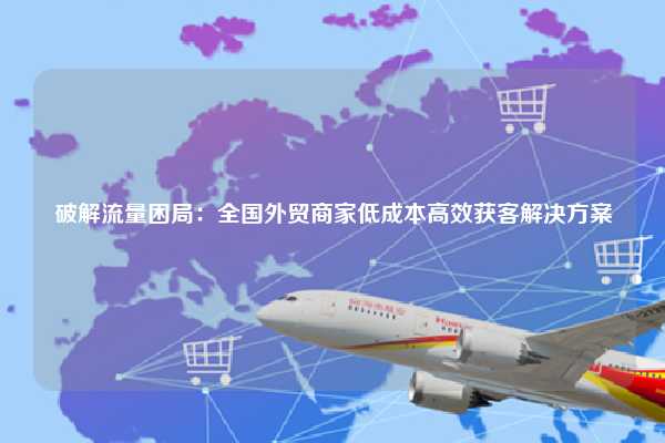 破解流量困局：全国外贸商家低成本高效获客解决方案