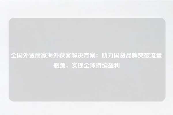 全国外贸商家海外获客解决方案：助力国货品牌突破流量瓶颈，实现全球持续盈利