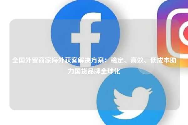 全国外贸商家海外获客解决方案:稳定、高效、低成本助力国货品牌全球化