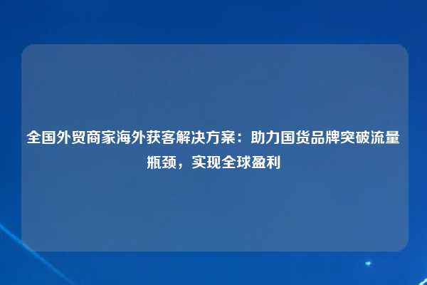 全国外贸商家海外获客解决方案:助力国货品牌突破流量瓶颈,实现全球盈利