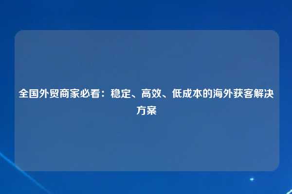 全国外贸商家必看:稳定、高效、低成本的海外获客解决方案