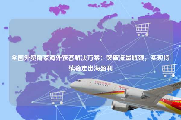 全国外贸商家海外获客解决方案：突破流量瓶颈，实现持续稳定出海盈利