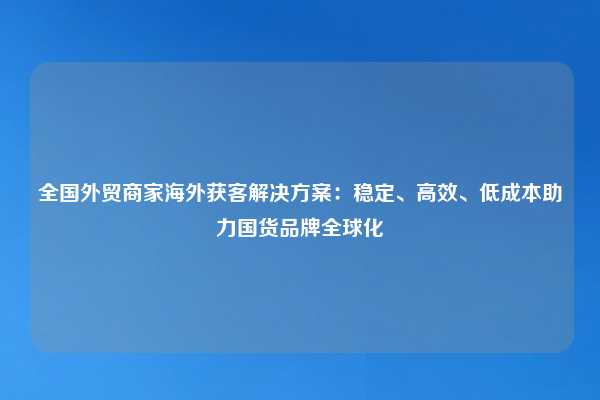 全国外贸商家海外获客解决方案：稳定、高效、低成本助力国货品牌全球化