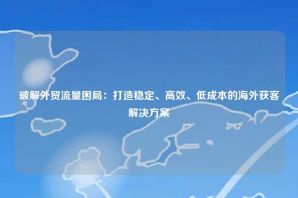 破解外贸流量困局:打造稳定、高效、低成本的海外获客解决方案