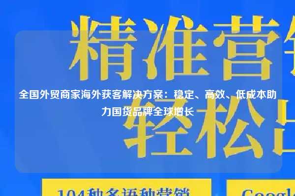全国外贸商家海外获客解决方案:稳定、高效、低成本助力国货品牌全球增长