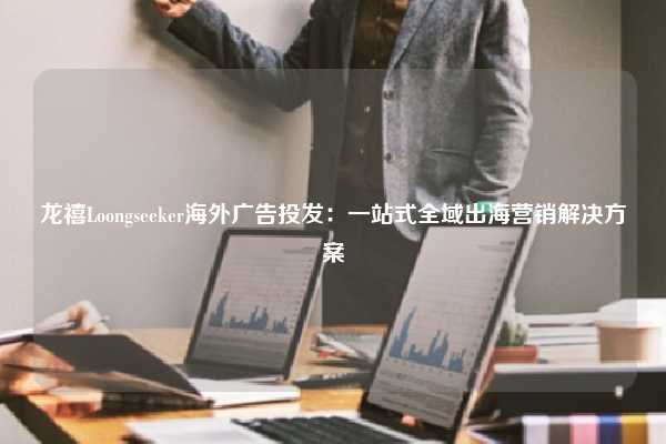 龙禧Loongseeker海外广告投发：一站式全域出海营销解决方案