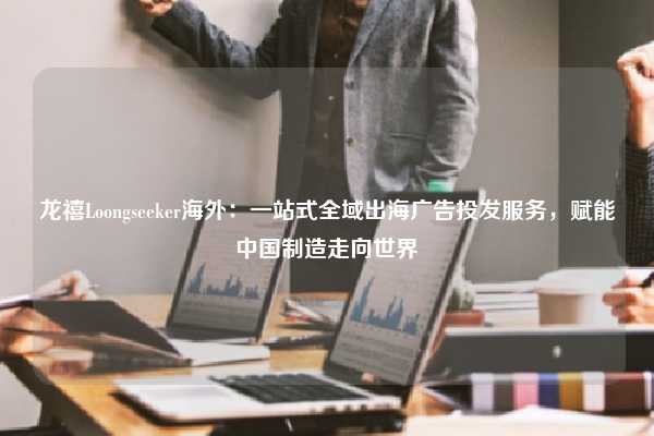 龙禧Loongseeker海外:一站式全域出海广告投发服务,赋能中国制造走向世界
