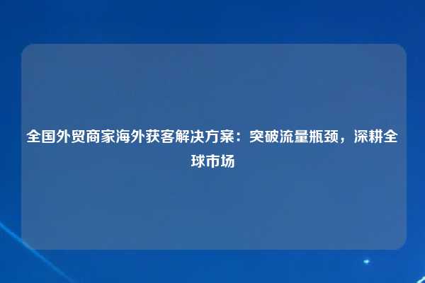 全国外贸商家海外获客解决方案：突破流量瓶颈，深耕全球市场