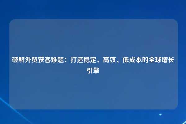 破解外贸获客难题:打造稳定、高效、低成本的全球增长引擎