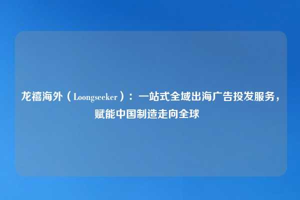龙禧海外（Loongseeker）：一站式全域出海广告投发服务，赋能中国制造走向全球  