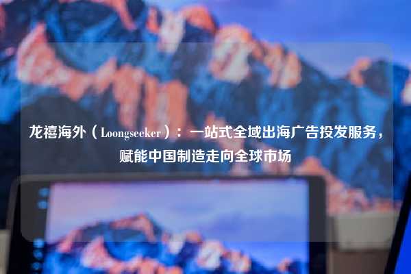 龙禧海外(Loongseeker):一站式全域出海广告投发服务,赋能中国制造走向全球市场