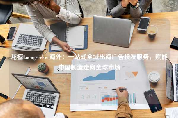 龙禧Loongseeker海外:一站式全域出海广告投发服务,赋能中国制造走向全球市场