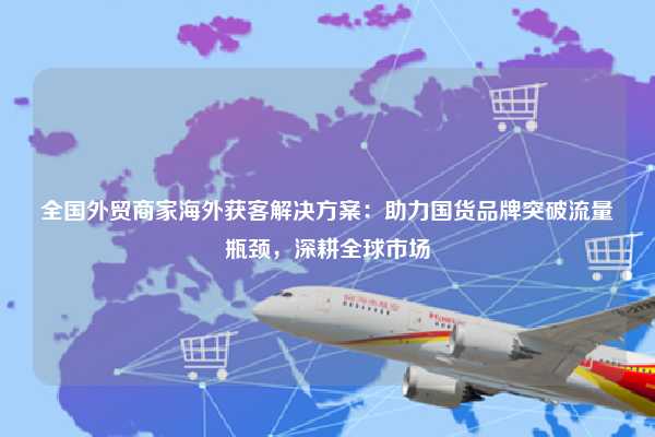 全国外贸商家海外获客解决方案：助力国货品牌突破流量瓶颈，深耕全球市场
