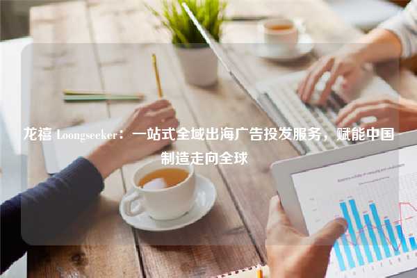 龙禧 Loongseeker:一站式全域出海广告投发服务,赋能中国制造走向全球