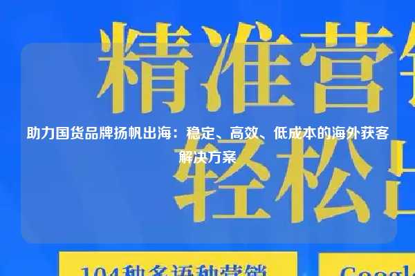 助力国货品牌扬帆出海：稳定、高效、低成本的海外获客解决方案