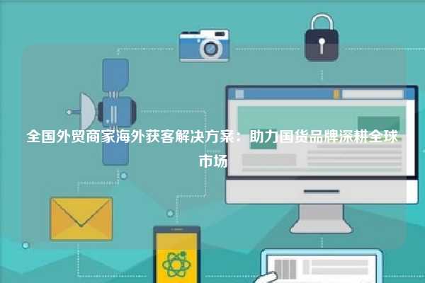 全国外贸商家海外获客解决方案：助力国货品牌深耕全球市场