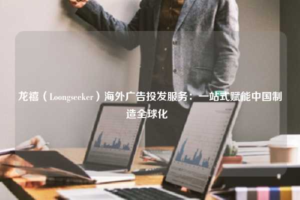 龙禧（Loongseeker）海外广告投发服务：一站式赋能中国制造全球化  