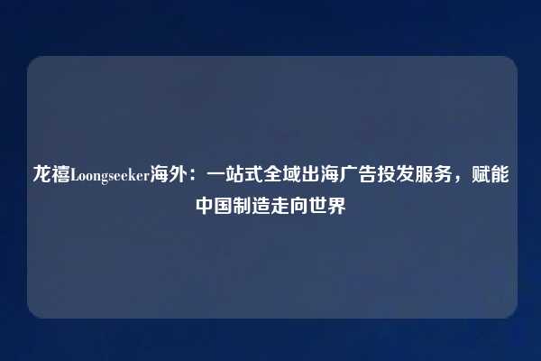 龙禧Loongseeker海外：一站式全域出海广告投发服务，赋能中国制造走向世界