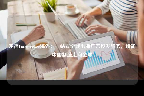 龙禧Loongseeker海外:一站式全域出海广告投发服务,赋能中国制造走向全球