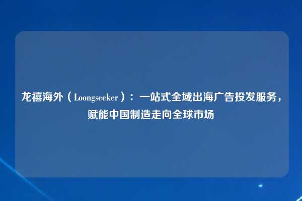 龙禧海外(Loongseeker):一站式全域出海广告投发服务,赋能中国制造走向全球市场
