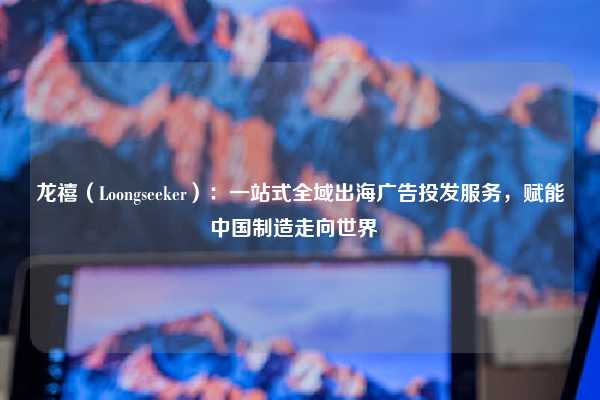 龙禧（Loongseeker）：一站式全域出海广告投发服务，赋能中国制造走向世界  
