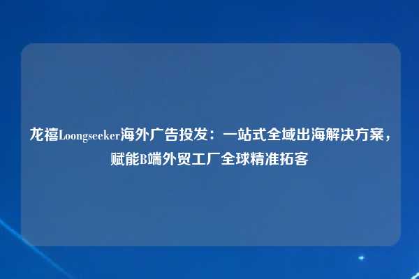 龙禧Loongseeker海外广告投发:一站式全域出海解决方案,赋能B端外贸工厂全球精准拓客