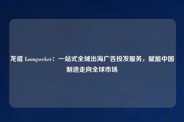龙禧 Loongseeker:一站式全域出海广告投发服务,赋能中国制造走向全球市场
