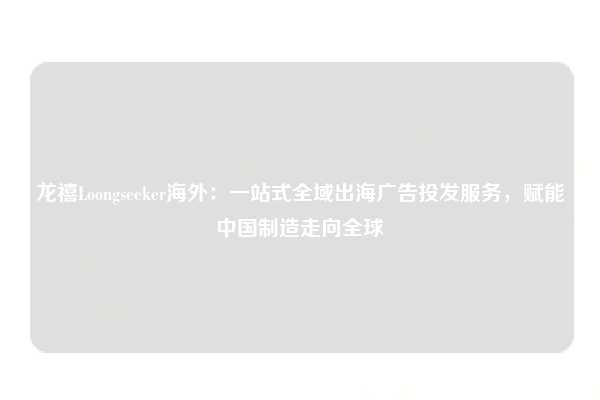 龙禧Loongseeker海外：一站式全域出海广告投发服务，赋能中国制造走向全球