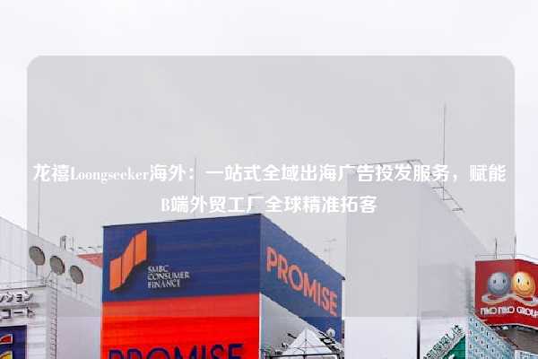 龙禧Loongseeker海外:一站式全域出海广告投发服务,赋能B端外贸工厂全球精准拓客