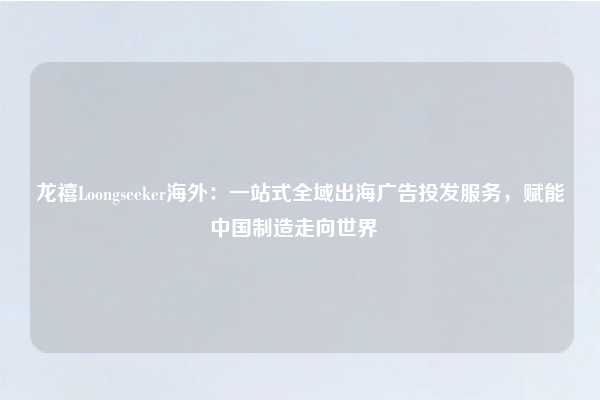 龙禧Loongseeker海外：一站式全域出海广告投发服务，赋能中国制造走向世界  