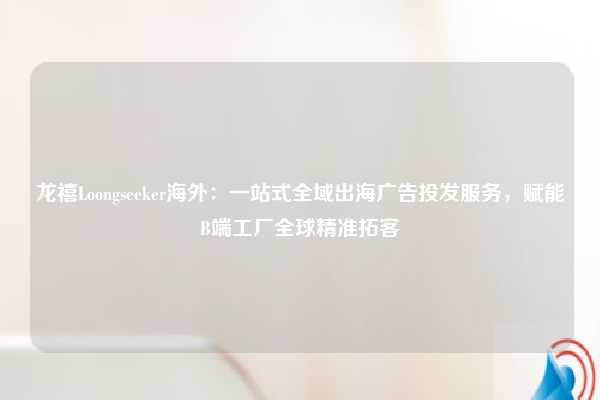 龙禧Loongseeker海外:一站式全域出海广告投发服务,赋能B端工厂全球精准拓客