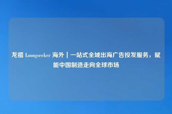 龙禧 Loongseeker 海外｜一站式全域出海广告投发服务，赋能中国制造走向全球市场
