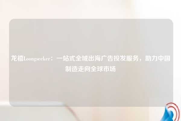 龙禧Loongseeker：一站式全域出海广告投发服务，助力中国制造走向全球市场