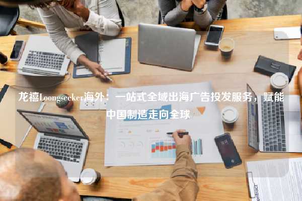 龙禧Loongseeker海外：一站式全域出海广告投发服务，赋能中国制造走向全球  