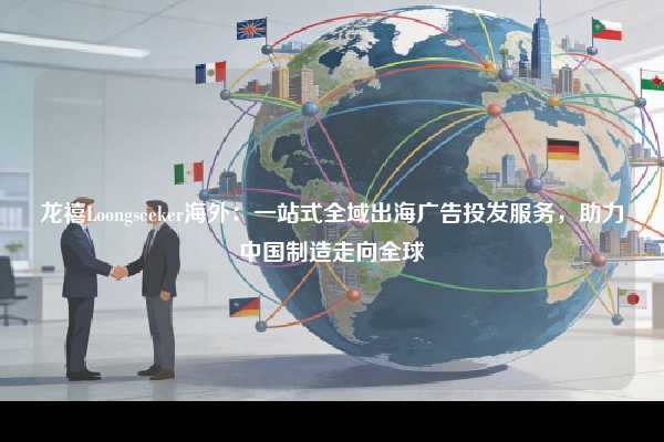 龙禧Loongseeker海外：一站式全域出海广告投发服务，助力中国制造走向全球