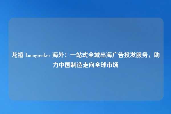 龙禧 Loongseeker 海外:一站式全域出海广告投发服务,助力中国制造走向全球市场