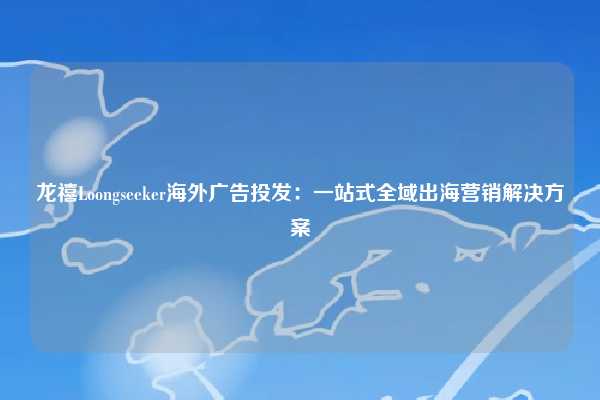 龙禧Loongseeker海外广告投发：一站式全域出海营销解决方案