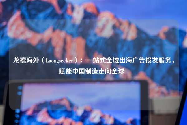 龙禧海外（Loongseeker）：一站式全域出海广告投发服务，赋能中国制造走向全球  