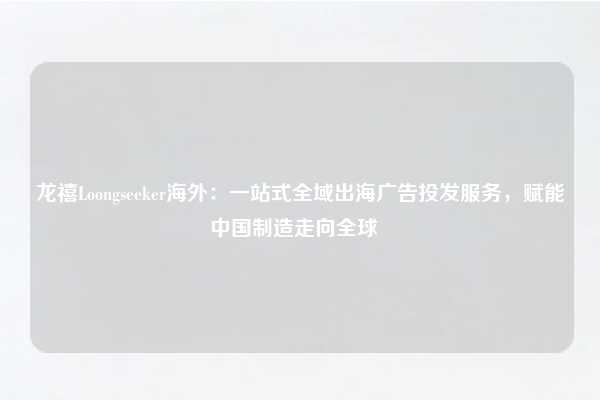 龙禧Loongseeker海外：一站式全域出海广告投发服务，赋能中国制造走向全球  