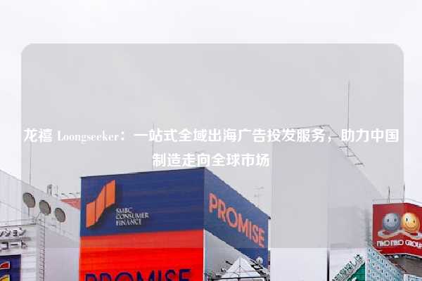 龙禧 Loongseeker：一站式全域出海广告投发服务，助力中国制造走向全球市场