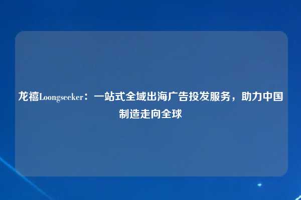 龙禧Loongseeker：一站式全域出海广告投发服务，助力中国制造走向全球