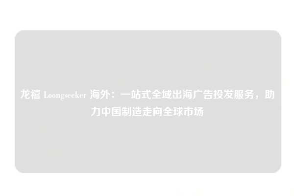 龙禧 Loongseeker 海外:一站式全域出海广告投发服务,助力中国制造走向全球市场