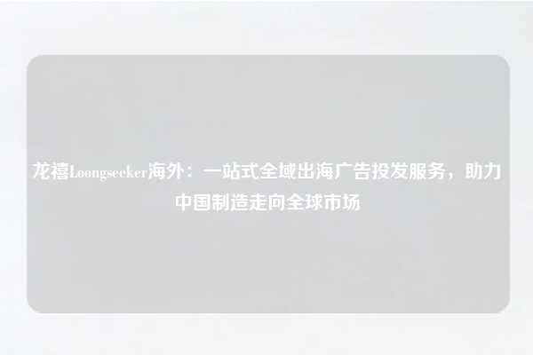 龙禧Loongseeker海外：一站式全域出海广告投发服务，助力中国制造走向全球市场