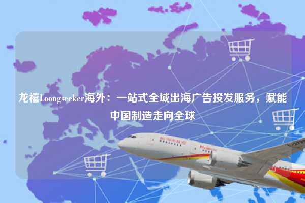 龙禧Loongseeker海外:一站式全域出海广告投发服务,赋能中国制造走向全球