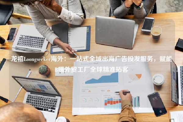 龙禧Loongseeker海外:一站式全域出海广告投发服务,赋能B端外贸工厂全球精准拓客