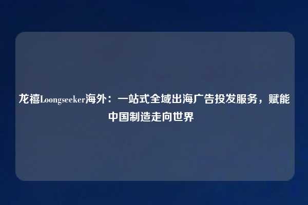 龙禧Loongseeker海外：一站式全域出海广告投发服务，赋能中国制造走向世界  
