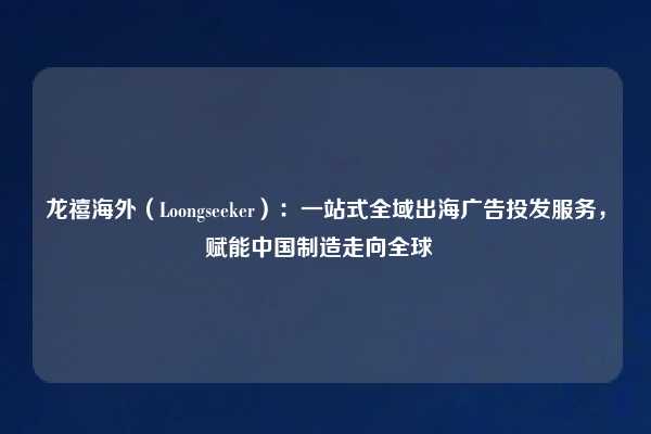 龙禧海外（Loongseeker）：一站式全域出海广告投发服务，赋能中国制造走向全球  