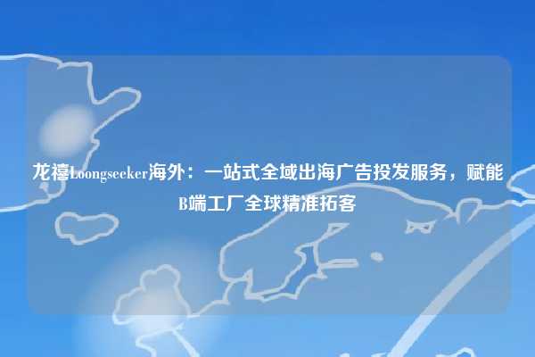 龙禧Loongseeker海外:一站式全域出海广告投发服务,赋能B端工厂全球精准拓客
