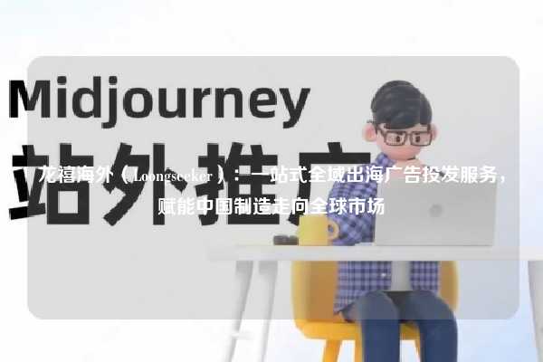 龙禧海外(Loongseeker):一站式全域出海广告投发服务,赋能中国制造走向全球市场