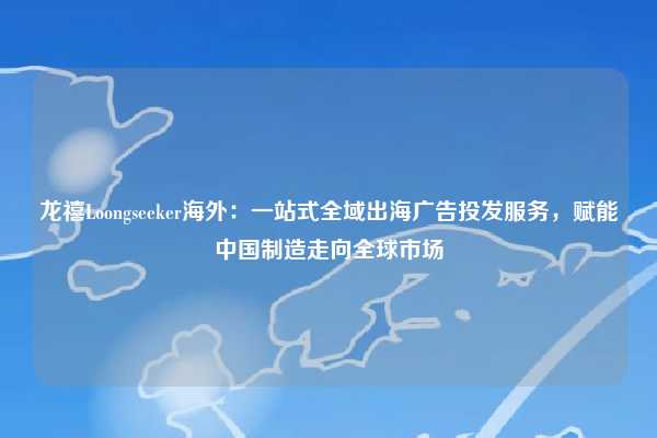 龙禧Loongseeker海外:一站式全域出海广告投发服务,赋能中国制造走向全球市场